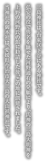 三島神社は、台東区下谷にある神社です。弘安の役で勇名を馳せた河野通有の発願により、氏神の三島大明神を上野の河野氏の館に勧請した後、この地に創建されました。当神社の御本社は、愛媛県今治市大三島の大山祇神社です。